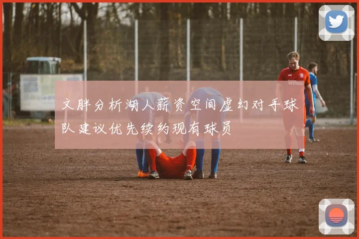 文胖分析湖人薪资空间虚幻对手球队建议优先续约现有球员