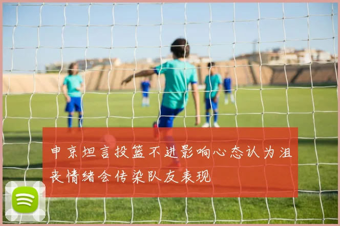 申京坦言投篮不进影响心态认为沮丧情绪会传染队友表现