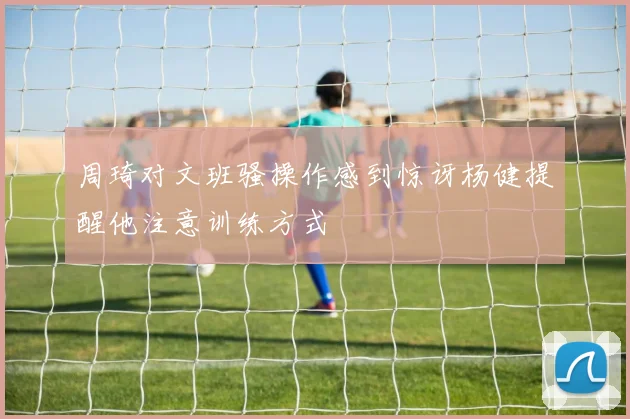 周琦对文班骚操作感到惊讶杨健提醒他注意训练方式