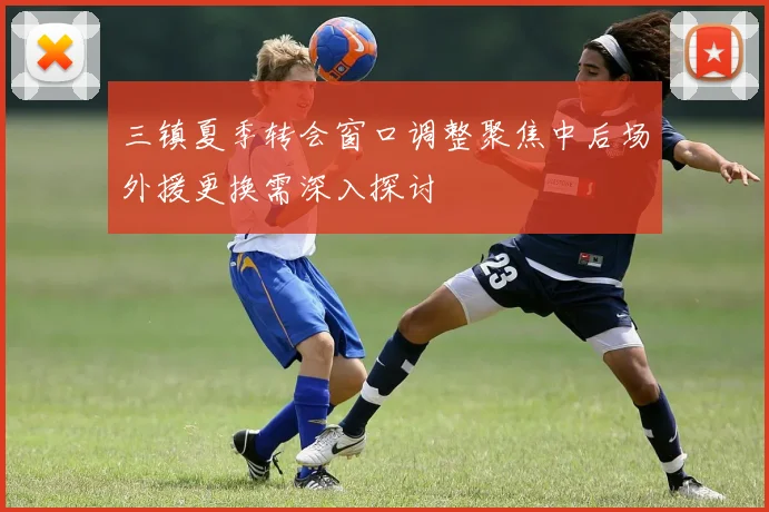 三镇夏季转会窗口调整聚焦中后场外援更换需深入探讨