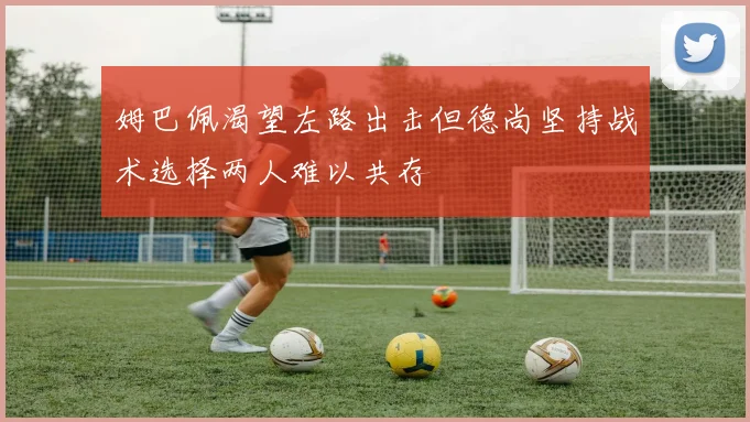 姆巴佩渴望左路出击但德尚坚持战术选择两人难以共存