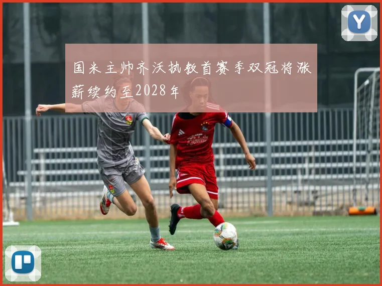 国米主帅齐沃执教首赛季双冠将涨薪续约至2028年