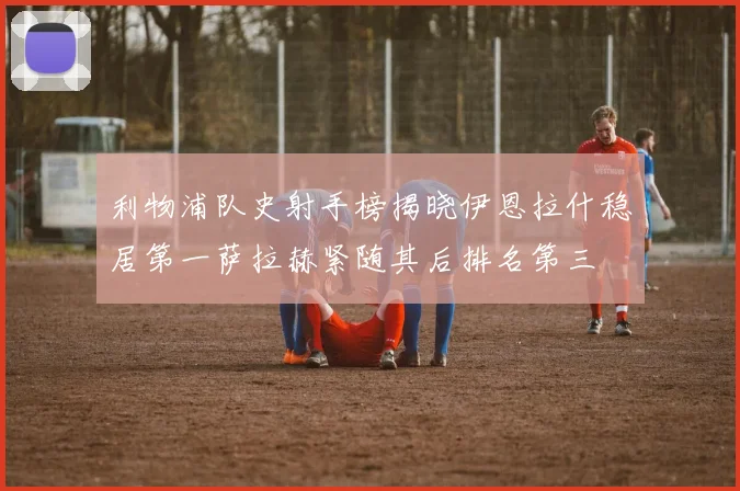 利物浦队史射手榜揭晓伊恩拉什稳居第一萨拉赫紧随其后排名第三