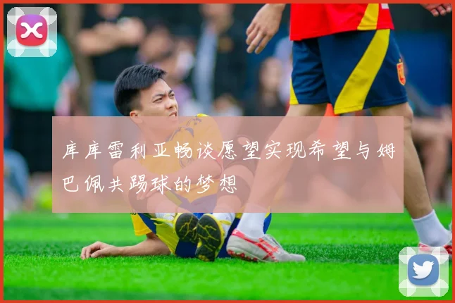 库库雷利亚畅谈愿望实现希望与姆巴佩共踢球的梦想