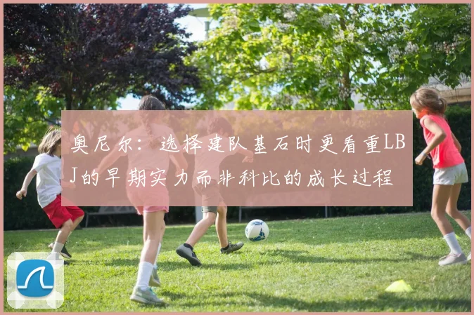 奥尼尔：选择建队基石时更看重LBJ的早期实力而非科比的成长过程