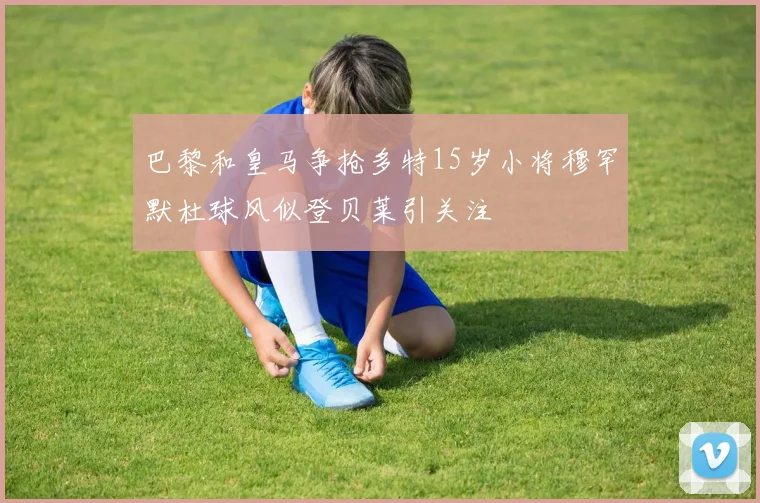 巴黎和皇马争抢多特15岁小将穆罕默杜球风似登贝莱引关注
