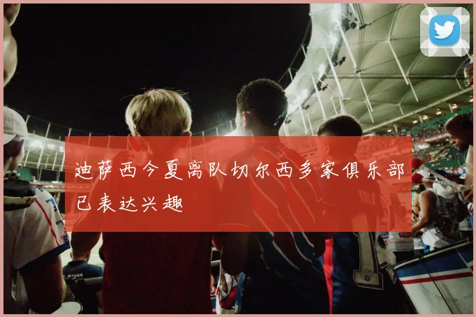 迪萨西今夏离队切尔西多家俱乐部已表达兴趣