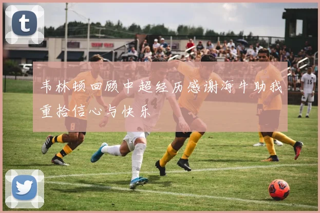 韦林顿回顾中超经历感谢海牛助我重拾信心与快乐