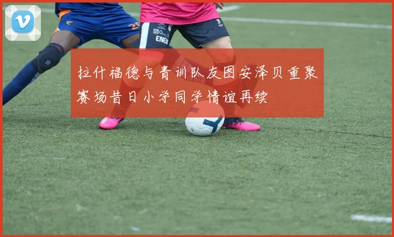 拉什福德与青训队友图安泽贝重聚赛场昔日小学同学情谊再续
