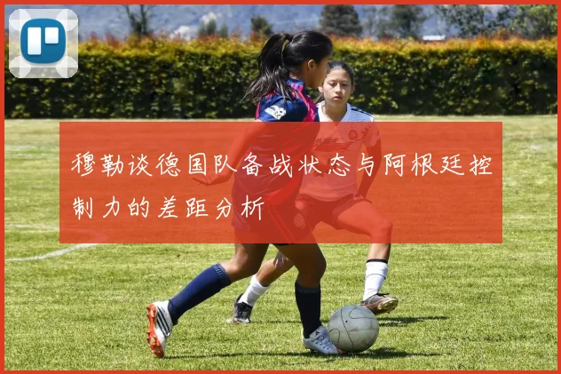 穆勒谈德国队备战状态与阿根廷控制力的差距分析