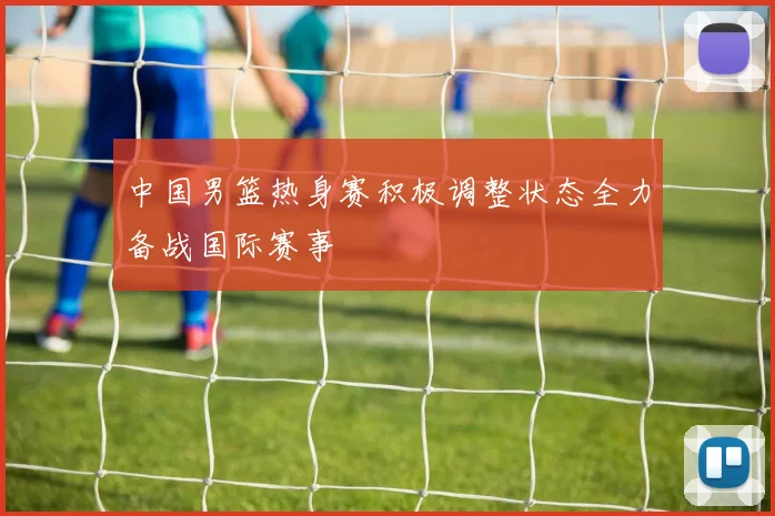 中国男篮热身赛积极调整状态全力备战国际赛事