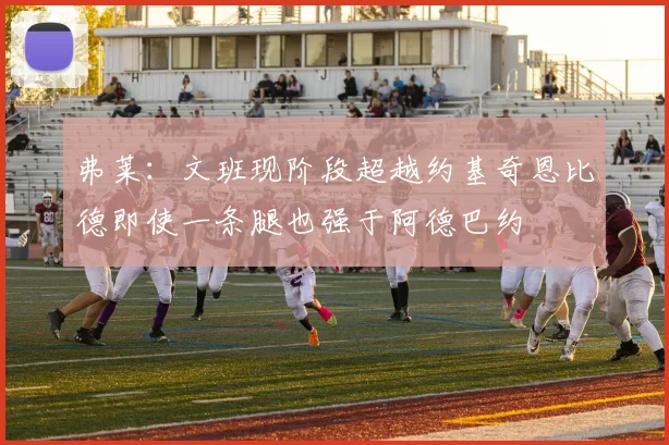 弗莱：文班现阶段超越约基奇恩比德即使一条腿也强于阿德巴约