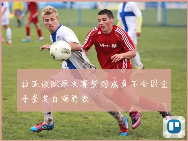 拉亚谈欧冠决赛梦想成真不会因金手套奖自满骄傲