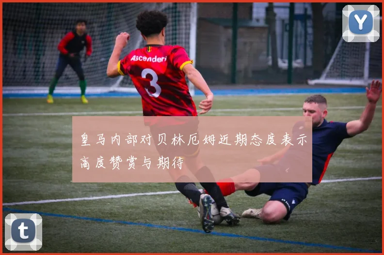 皇马内部对贝林厄姆近期态度表示高度赞赏与期待