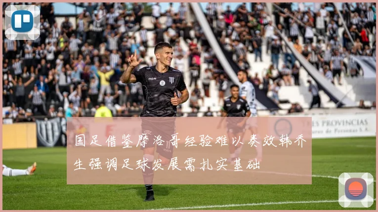 国足借鉴摩洛哥经验难以奏效韩乔生强调足球发展需扎实基础