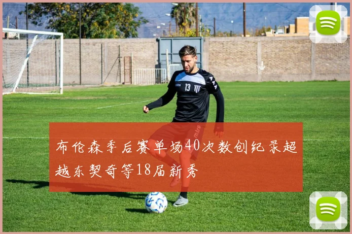 布伦森季后赛单场40次数创纪录超越东契奇等18届新秀