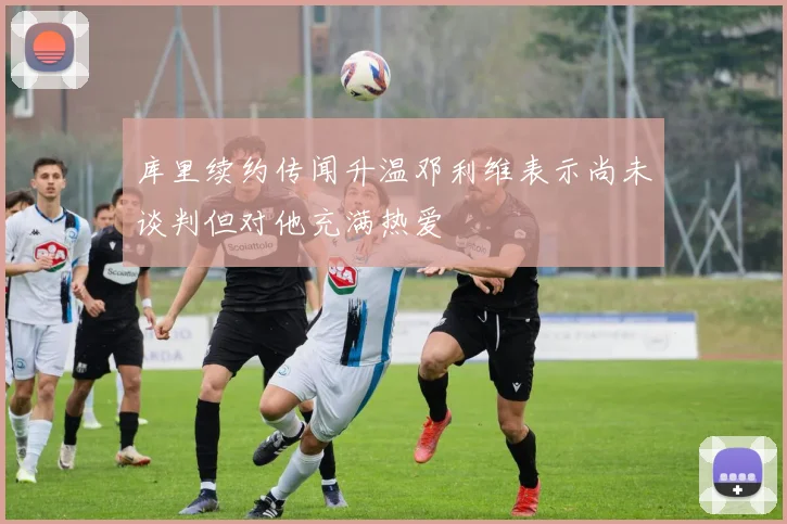 库里续约传闻升温邓利维表示尚未谈判但对他充满热爱