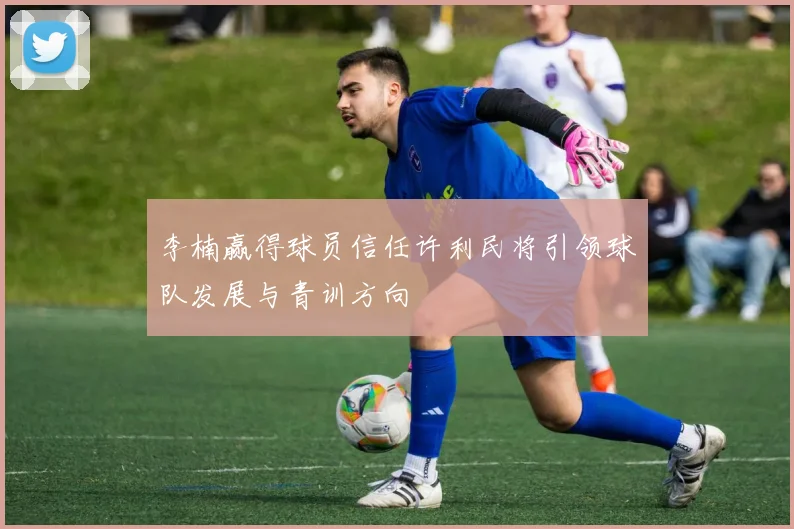 李楠赢得球员信任许利民将引领球队发展与青训方向