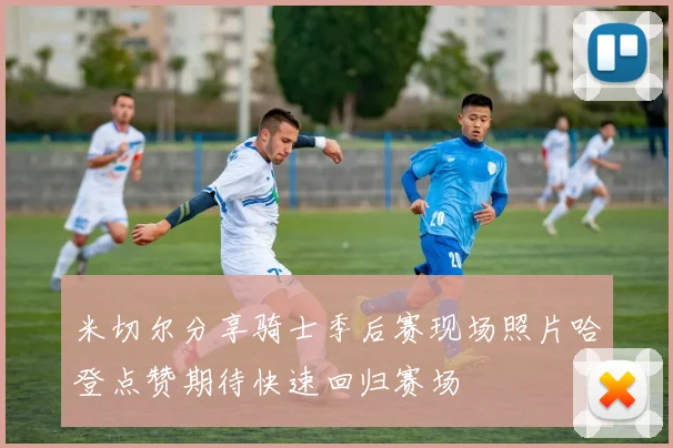 米切尔分享骑士季后赛现场照片哈登点赞期待快速回归赛场