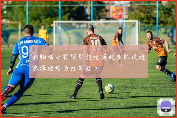 利物浦小将阿贝拒绝英超多队追逐选择继续为红军效力