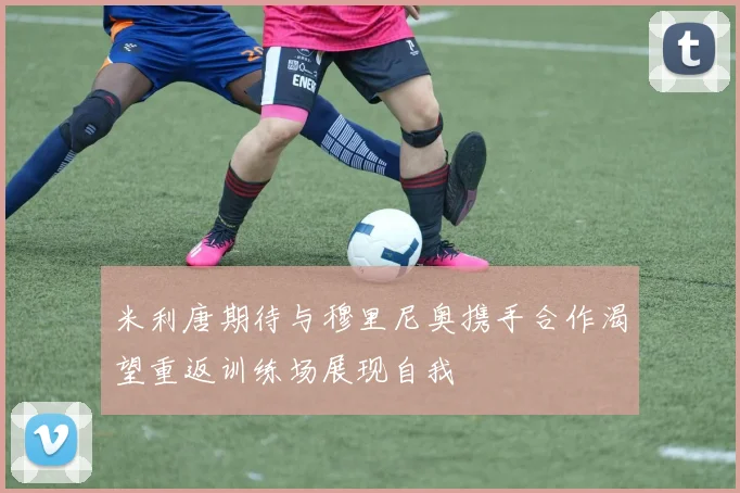 米利唐期待与穆里尼奥携手合作渴望重返训练场展现自我