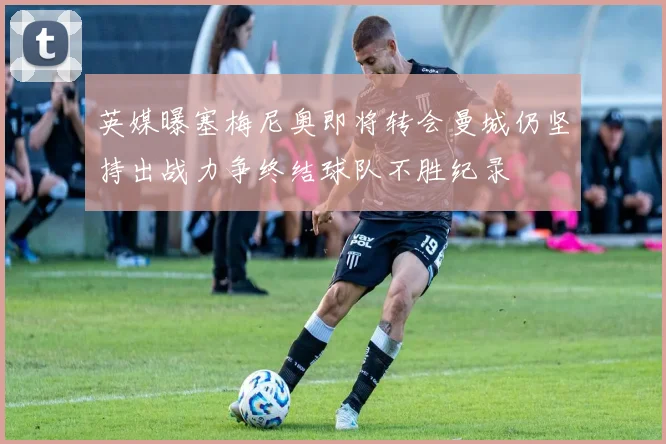英媒曝塞梅尼奥即将转会曼城仍坚持出战力争终结球队不胜纪录