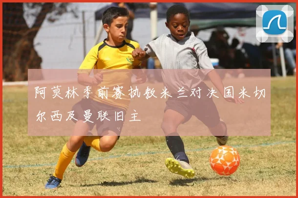 阿莫林季前赛执教米兰对决国米切尔西及曼联旧主