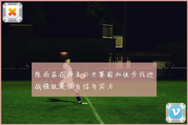 陈雨菲在丹麦公开赛前加快步伐迎战强敌展现自信与实力
