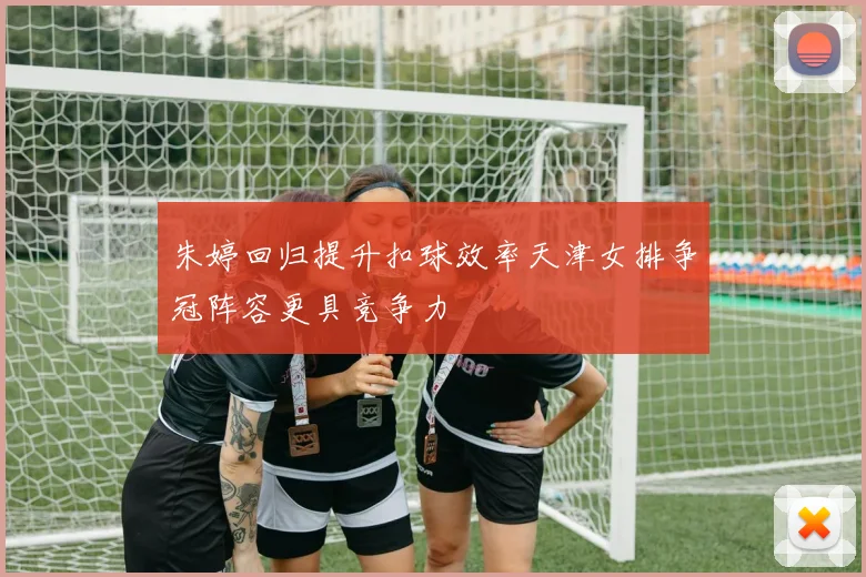 朱婷回归提升扣球效率天津女排争冠阵容更具竞争力