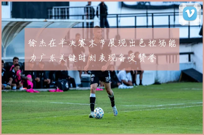 徐杰在半决赛末节展现出色控场能力广东关键时刻表现备受赞誉